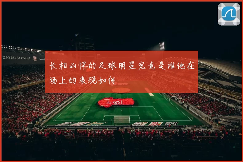 长相凶悍的足球明星究竟是谁他在场上的表现如何